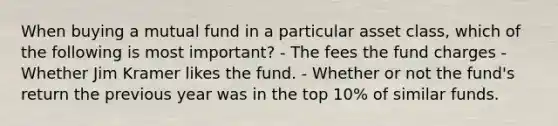 When buying a mutual fund in a particular asset class, which of the following is most important? - The fees the fund charges - Whether Jim Kramer likes the fund. - Whether or not the fund's return the previous year was in the top 10% of similar funds.