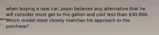 when buying a new car, Jason believes any alternative that he will consider must get to the gallon and cost less than 30,000. Which model most closely matches his approach to the purchase?