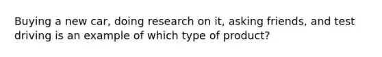 Buying a new car, doing research on it, asking friends, and test driving is an example of which type of product?