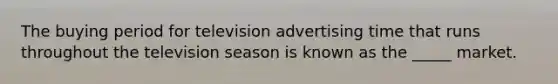 The buying period for television advertising time that runs throughout the television season is known as the _____ market.