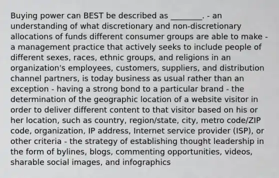 Buying power can BEST be described as​ ________. - an understanding of what discretionary and​ non-discretionary allocations of funds different consumer groups are able to make - a management practice that actively seeks to include people of different​ sexes, races, ethnic​ groups, and religions in an​ organization's employees,​ customers, suppliers, and distribution channel​ partners, is today business as usual rather than an exception - having a strong bond to a particular brand - the determination of the geographic location of a website visitor in order to deliver different content to that visitor based on his or her​ location, such as​ country, region/state,​ city, metro​ code/ZIP code,​ organization, IP​ address, Internet service provider​ (ISP), or other criteria - the strategy of establishing thought leadership in the form of​ bylines, blogs, commenting​ opportunities, videos, sharable social​ images, and infographics