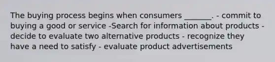 The buying process begins when consumers _______. - commit to buying a good or service -Search for information about products - decide to evaluate two alternative products - recognize they have a need to satisfy - evaluate product advertisements