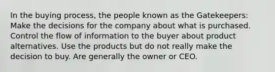 In the buying process, the people known as the Gatekeepers: Make the decisions for the company about what is purchased. Control the flow of information to the buyer about product alternatives. Use the products but do not really make the decision to buy. Are generally the owner or CEO.