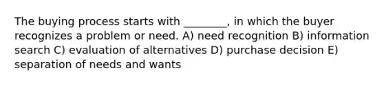 The buying process starts with ________, in which the buyer recognizes a problem or need. A) need recognition B) information search C) evaluation of alternatives D) purchase decision E) separation of needs and wants