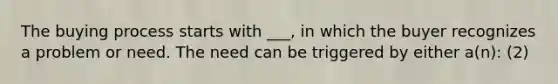 The buying process starts with ___, in which the buyer recognizes a problem or need. The need can be triggered by either a(n): (2)