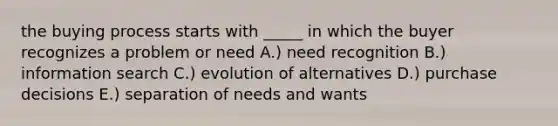 the buying process starts with _____ in which the buyer recognizes a problem or need A.) need recognition B.) information search C.) evolution of alternatives D.) purchase decisions E.) separation of needs and wants