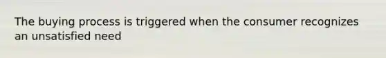 The buying process is triggered when the consumer recognizes an unsatisfied need