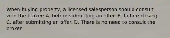 When buying property, a licensed salesperson should consult with the broker: A. before submitting an offer. B. before closing. C. after submitting an offer. D. There is no need to consult the broker.