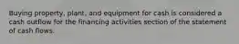 Buying property, plant, and equipment for cash is considered a cash outflow for the financing activities section of the statement of cash flows.