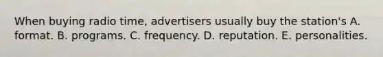 When buying radio time, advertisers usually buy the station's A. format. B. programs. C. frequency. D. reputation. E. personalities.