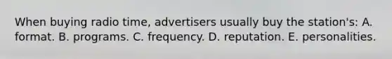 When buying radio time, advertisers usually buy the station's: A. format. B. programs. C. frequency. D. reputation. E. personalities.