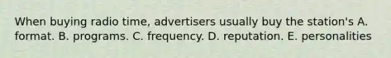 When buying radio time, advertisers usually buy the station's A. format. B. programs. C. frequency. D. reputation. E. personalities