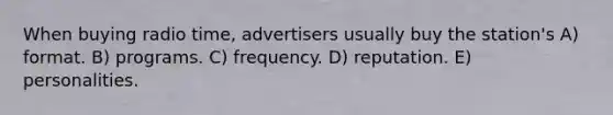 When buying radio time, advertisers usually buy the station's A) format. B) programs. C) frequency. D) reputation. E) personalities.