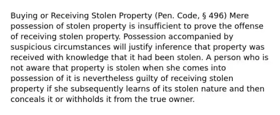 Buying or Receiving Stolen Property (Pen. Code, § 496) Mere possession of stolen property is insufficient to prove the offense of receiving stolen property. Possession accompanied by suspicious circumstances will justify inference that property was received with knowledge that it had been stolen. A person who is not aware that property is stolen when she comes into possession of it is nevertheless guilty of receiving stolen property if she subsequently learns of its stolen nature and then conceals it or withholds it from the true owner.