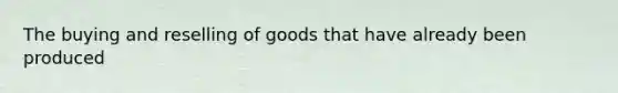 The buying and reselling of goods that have already been produced