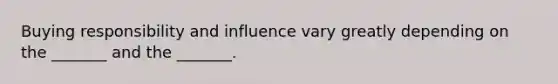 Buying responsibility and influence vary greatly depending on the _______ and the _______.