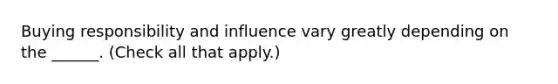 Buying responsibility and influence vary greatly depending on the ______. (Check all that apply.)