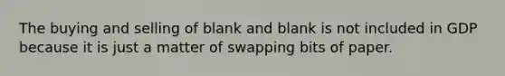 The buying and selling of blank and blank is not included in GDP because it is just a matter of swapping bits of paper.