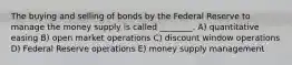 The buying and selling of bonds by the Federal Reserve to manage the money supply is called ________. A) quantitative easing B) open market operations C) discount window operations D) Federal Reserve operations E) money supply management