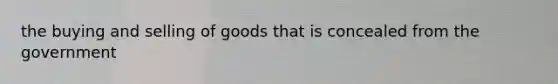 the buying and selling of goods that is concealed from the government