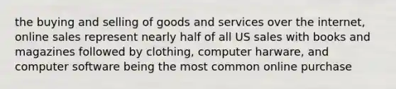 the buying and selling of goods and services over the internet, online sales represent nearly half of all US sales with books and magazines followed by clothing, computer harware, and computer software being the most common online purchase