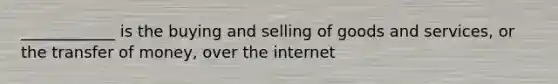 ____________ is the buying and selling of goods and services, or the transfer of money, over the internet