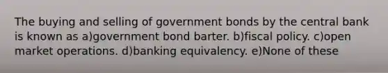 The buying and selling of government bonds by the central bank is known as a)government bond barter. b)fiscal policy. c)open market operations. d)banking equivalency. e)None of these