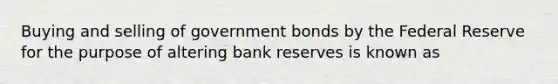 Buying and selling of government bonds by the Federal Reserve for the purpose of altering bank reserves is known as