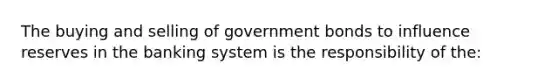 The buying and selling of government bonds to influence reserves in the banking system is the responsibility of the: