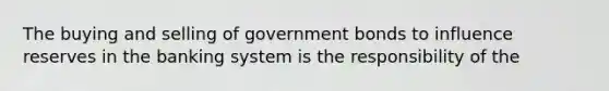 The buying and selling of government bonds to influence reserves in the banking system is the responsibility of the