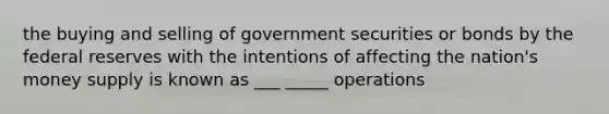 the buying and selling of government securities or bonds by the federal reserves with the intentions of affecting the nation's money supply is known as ___ _____ operations