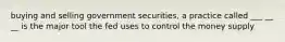 buying and selling government securities, a practice called ___ __ __ is the major tool the fed uses to control the money supply