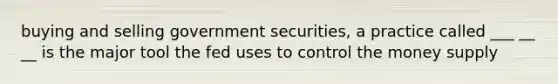 buying and selling government securities, a practice called ___ __ __ is the major tool the fed uses to control the money supply