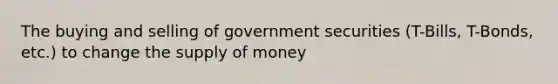 The buying and selling of government securities (T-Bills, T-Bonds, etc.) to change the supply of money