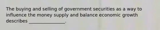 The buying and selling of government securities as a way to influence the money supply and balance economic growth describes ________________.