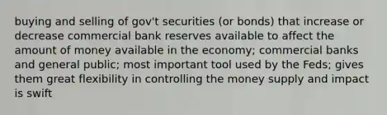 buying and selling of gov't securities (or bonds) that increase or decrease commercial bank reserves available to affect the amount of money available in the economy; commercial banks and general public; most important tool used by the Feds; gives them great flexibility in controlling the money supply and impact is swift