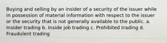 Buying and selling by an insider of a security of the issuer while in possession of material information with respect to the issuer or the security that is not generally available to the public. a. Insider trading b. Inside job trading c. Prohibited trading d. Fraudulent trading