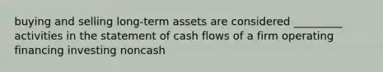 buying and selling long-term assets are considered _________ activities in the statement of cash flows of a firm operating financing investing noncash