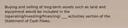 Buying and selling of long-term assets such as land and equipment would be included in the (operating/investing/financing) ___ activities section of the Statement of Cash Flows.