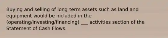 Buying and selling of long-term assets such as land and equipment would be included in the (operating/investing/financing) ___ activities section of the Statement of Cash Flows.