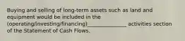 Buying and selling of long-term assets such as land and equipment would be included in the (operating/investing/financing)_______________ activities section of the Statement of Cash Flows.