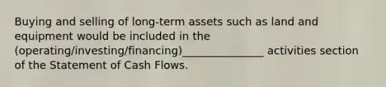 Buying and selling of long-term assets such as land and equipment would be included in the (operating/investing/financing)_______________ activities section of the Statement of Cash Flows.