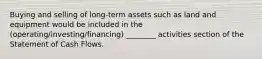 Buying and selling of long-term assets such as land and equipment would be included in the (operating/investing/financing) ________ activities section of the Statement of Cash Flows.