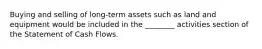 Buying and selling of long-term assets such as land and equipment would be included in the ________ activities section of the Statement of Cash Flows.