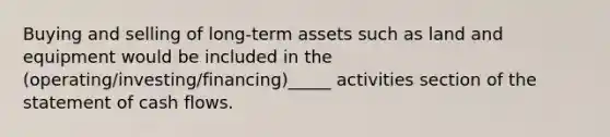 Buying and selling of long-term assets such as land and equipment would be included in the (operating/investing/financing)_____ activities section of the statement of cash flows.