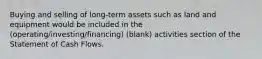 Buying and selling of long-term assets such as land and equipment would be included in the (operating/investing/financing) (blank) activities section of the Statement of Cash Flows.