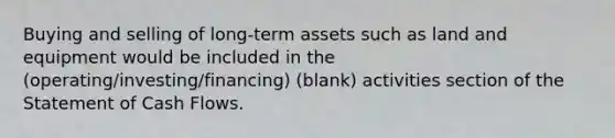 Buying and selling of long-term assets such as land and equipment would be included in the (operating/investing/financing) (blank) activities section of the Statement of Cash Flows.