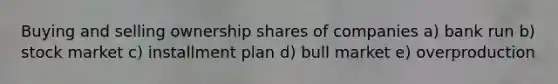 Buying and selling ownership shares of companies a) bank run b) stock market c) installment plan d) bull market e) overproduction