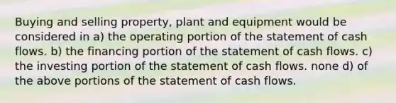 Buying and selling property, plant and equipment would be considered in a) the operating portion of the statement of cash flows. b) the financing portion of the statement of cash flows. c) the investing portion of the statement of cash flows. none d) of the above portions of the statement of cash flows.