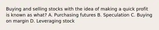 Buying and selling stocks with the idea of making a quick profit is known as what? A. Purchasing futures B. Speculation C. Buying on margin D. Leveraging stock